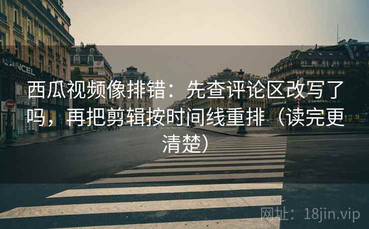 西瓜视频像排错：先查评论区改写了吗，再把剪辑按时间线重排（读完更清楚）