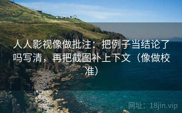 人人影视像做批注：把例子当结论了吗写清，再把截图补上下文（像做校准）