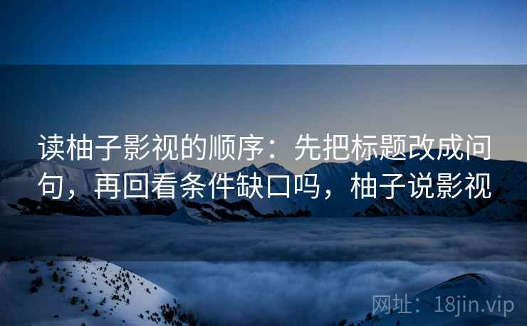 读柚子影视的顺序:先把标题改成问句,再回看条件缺口吗,柚子说影视 读柚子影视的顺序:先把标题改成问句,再回看条件缺口吗,柚子说影视